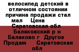 велосипед детский в отличном состоянии причина продажи стал мал  › Цена ­ 3 500 - Саратовская обл., Балаковский р-н, Балаково г. Другое » Продам   . Саратовская обл.